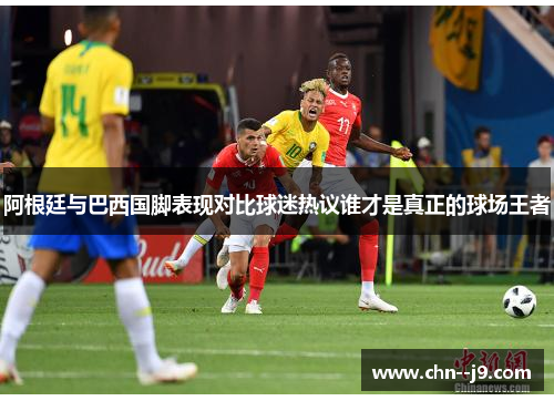 阿根廷与巴西国脚表现对比球迷热议谁才是真正的球场王者